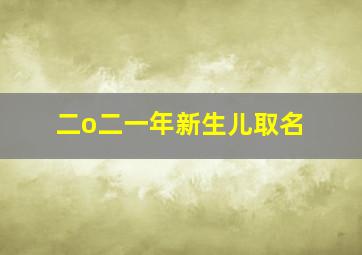 二o二一年新生儿取名,2024年新生儿取名字大全免费