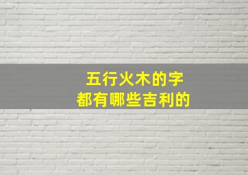 五行火木的字都有哪些吉利的,五行属性为火木的字