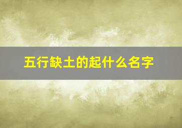 五行缺土的起什么名字,五行缺土取什么名字比较好