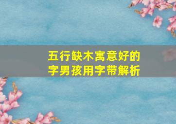 五行缺木寓意好的字男孩用字带解析,男孩五行缺木取什么名字好五行缺木取什么字合适