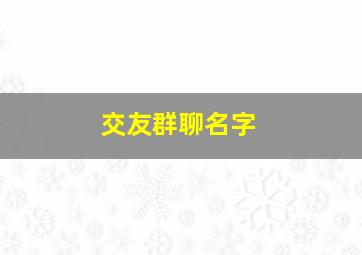 交友群聊名字,交友群名字吸引人的