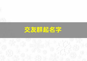 交友群起名字,交友群名字怎么起 洋气