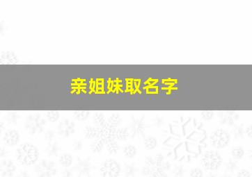 亲姐妹取名字,好听的亲姐妹名字