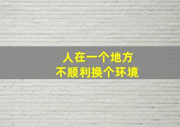 人在一个地方不顺利换个环境,人在一个地方不顺利换个环境怎么说