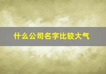 什么公司名字比较大气,什么公司名字比较大气好听