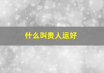 什么叫贵人运好,什么叫贵人运好(真正的贵人是怎样)