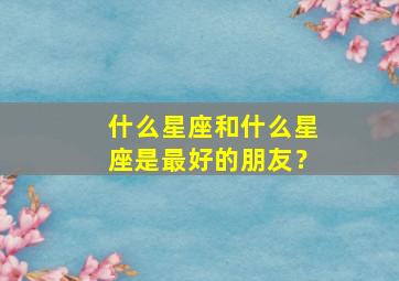 什么星座和什么星座是最好的朋友？,什么星座和什么星座最能成为朋友