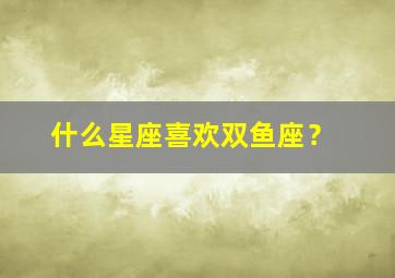 什么星座喜欢双鱼座？,什么星座最喜欢双鱼座