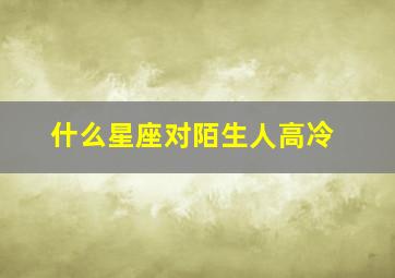 什么星座对陌生人高冷,什么星座最熟悉的陌生人