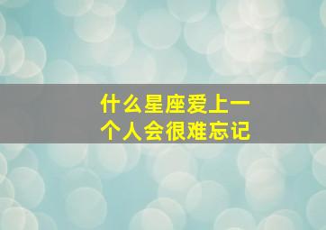 什么星座爱上一个人会很难忘记,什么星座爱上一个人会很难忘记呢