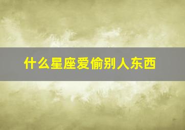 什么星座爱偷别人东西,12星座里面哪些星座喜欢偷窥恋人的隐私呢