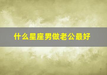 什么星座男做老公最好,什么星座的男生适合做老公