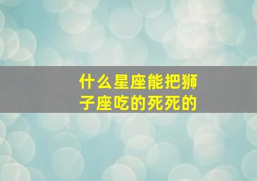 什么星座能把狮子座吃的死死的,把狮子座吃得死死的星座