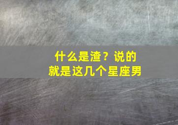 什么是渣？说的就是这几个星座男,是渣男的五大星座