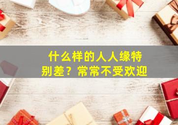 什么样的人人缘特别差？常常不受欢迎,为啥有些人人缘好