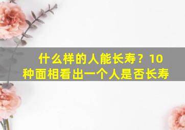 什么样的人能长寿？10种面相看出一个人是否长寿