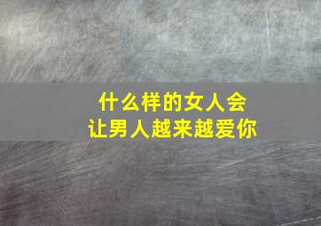 什么样的女人会让男人越来越爱你,什么类型的女人最容易让男人动情