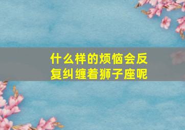 什么样的烦恼会反复纠缠着狮子座呢,什么样的烦恼会反复纠缠着狮子座呢男生