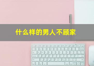 什么样的男人不顾家,有哪四个习惯的男人即便结婚了也不会顾家