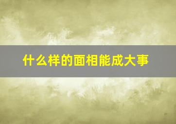 什么样的面相能成大事,什么面相的人好命