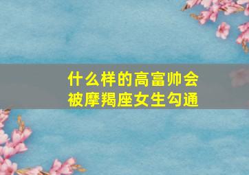 什么样的高富帅会被摩羯座女生勾通,爱情中最容易遇上高富帅的四大星座