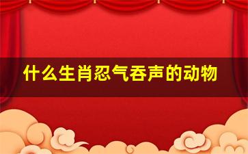 什么生肖忍气吞声的动物,忍气吞声的动物是什么