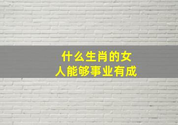 什么生肖的女人能够事业有成,