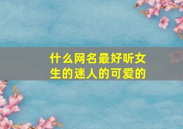 什么网名最好听女生的迷人的可爱的,什么网名最好听女生的迷人的可爱的名字