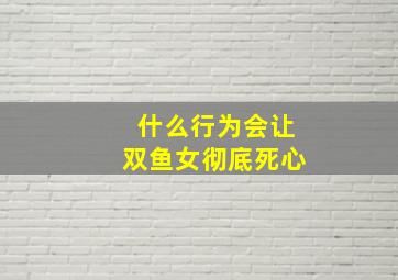 什么行为会让双鱼女彻底死心,让双鱼女痛苦的星座