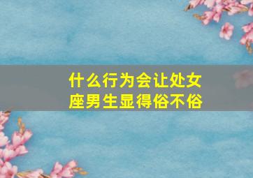 什么行为会让处女座男生显得俗不俗,会让处女座心动的男生是什么样的