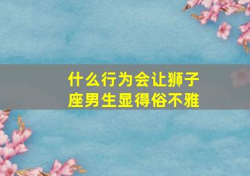 什么行为会让狮子座男生显得俗不雅,狮子座的男生