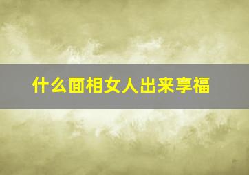 什么面相女人出来享福,注定享福的女人面相特征