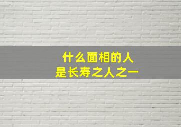 什么面相的人是长寿之人之一,什么样的人能长寿?10种面相看出一个人是否长寿