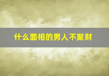 什么面相的男人不聚财,什么面相的男人财运好