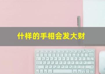 什样的手相会发大财,有这几种手相的人正财兴旺一生大富大贵运势上涨