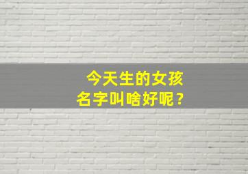 今天生的女孩名字叫啥好呢？,今天生的女孩适合叫什么名字