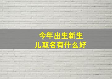 今年出生新生儿取名有什么好,今年出生新生儿取名有什么好的寓意