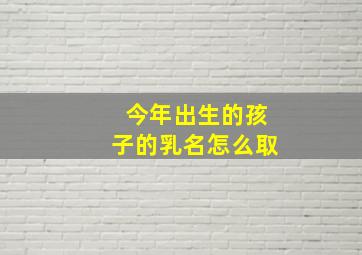 今年出生的孩子的乳名怎么取,今年出生的孩子起名字怎么起才好听