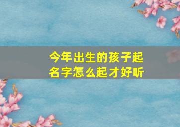 今年出生的孩子起名字怎么起才好听,今年出生的孩子起个什么名字好