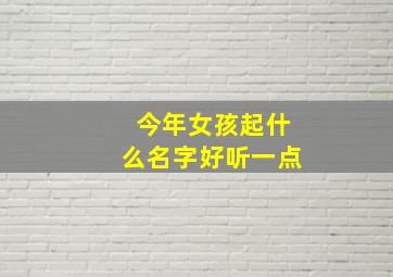 今年女孩起什么名字好听一点,今年的女孩名字起什么好