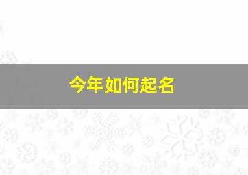 今年如何起名,今年如何取个好名字