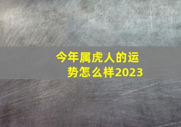 今年属虎人的运势怎么样2023,2023属虎人全年运势