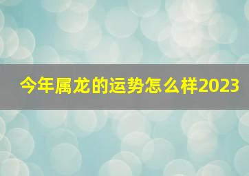 今年属龙的运势怎么样2023,龙年2023年的运势怎么样