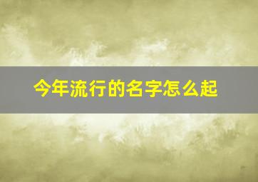 今年流行的名字怎么起,今年流行的名字怎么起女孩