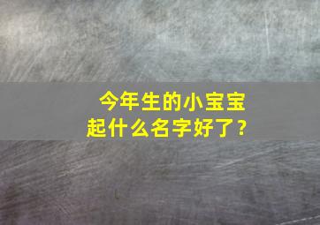 今年生的小宝宝起什么名字好了？,今年生的宝宝名字大全