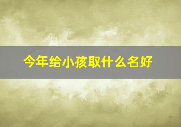 今年给小孩取什么名好,今年给小孩取什么小名