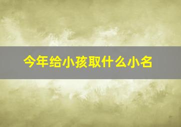 今年给小孩取什么小名,今年给小孩取什么名字好