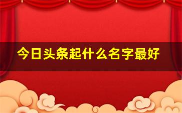 今日头条起什么名字最好,今日头条取什么名字好