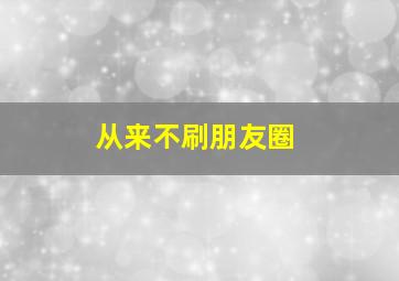 从来不刷朋友圈,不刷朋友圈的说说