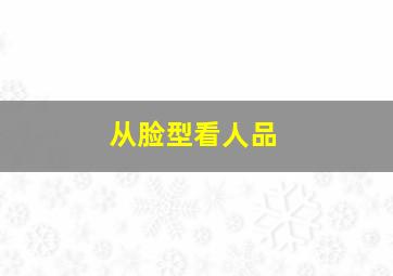 从脸型看人品,从脸型看人品怎么形容